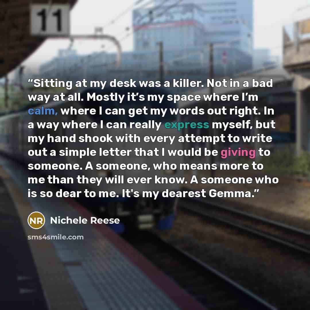 “Sitting at my desk was a killer. Not in a bad way at all. Mostly it’s my space where I’m calm, where I can get my words out right. In a way where I can really express myself, but my hand shook with every attempt to write out a simple letter that I would be giving to someone. A someone, who means…” quote by Nichele Reese
