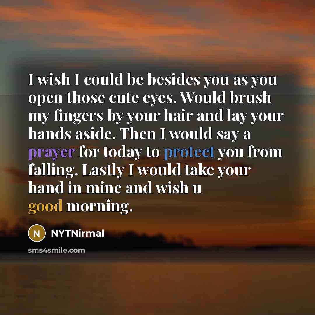 “I wish I could be besides you as you open those cute eyes. Would brush my fingers by your hair and lay your hands aside. Then I would say a prayer for today to protect you from falling. Lastly I would take your hand in mine and wish u good morning.” quote by NYTNirmal