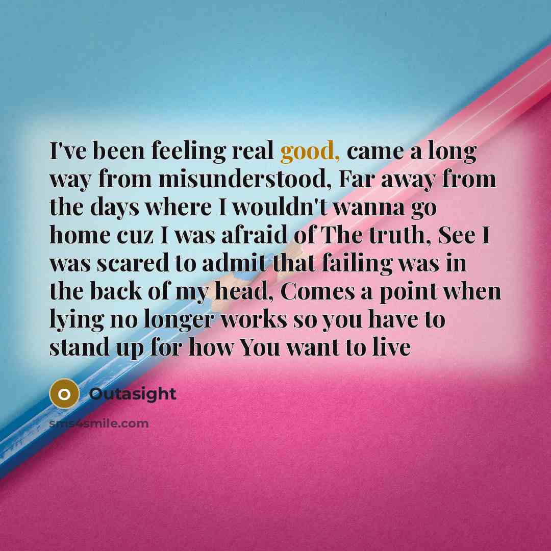 “I've been feeling real good, came a long way from misunderstood, Far away from the days where I wouldn't wanna go home cuz I was afraid of The truth, See I was scared to admit that failing was in the back of my head, Comes a point when lying no longer works so you have to stand up for how You want…” quote by Outasight