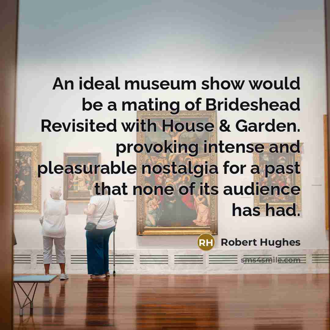 “An ideal museum show would be a mating of Brideshead Revisited with House & Garden. provoking intense and pleasurable nostalgia for a past that none of its audience has had.” quote by Robert Hughes
