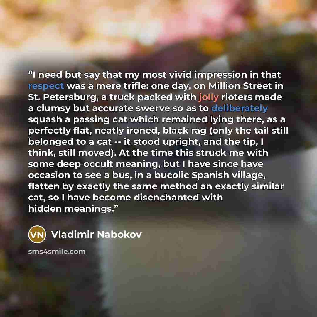 “I need but say that my most vivid impression in that respect was a mere trifle: one day, on Million Street in St. Petersburg, a truck packed with jolly rioters made a clumsy but accurate swerve so as to deliberately squash a passing cat which remained lying there, as a perfectly flat, neatly…” quote by Vladimir Nabokov