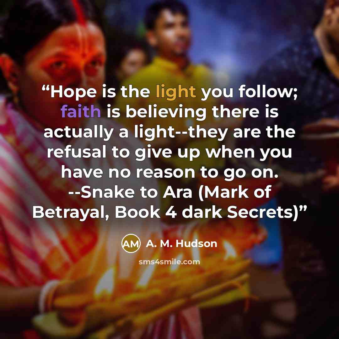 “Hope is the light you follow; faith is believing there is actually a light--they are the refusal to give up when you have no reason to go on. --Snake to Ara (Mark of Betrayal, Book 4 dark Secrets)” quote by A. M. Hudson