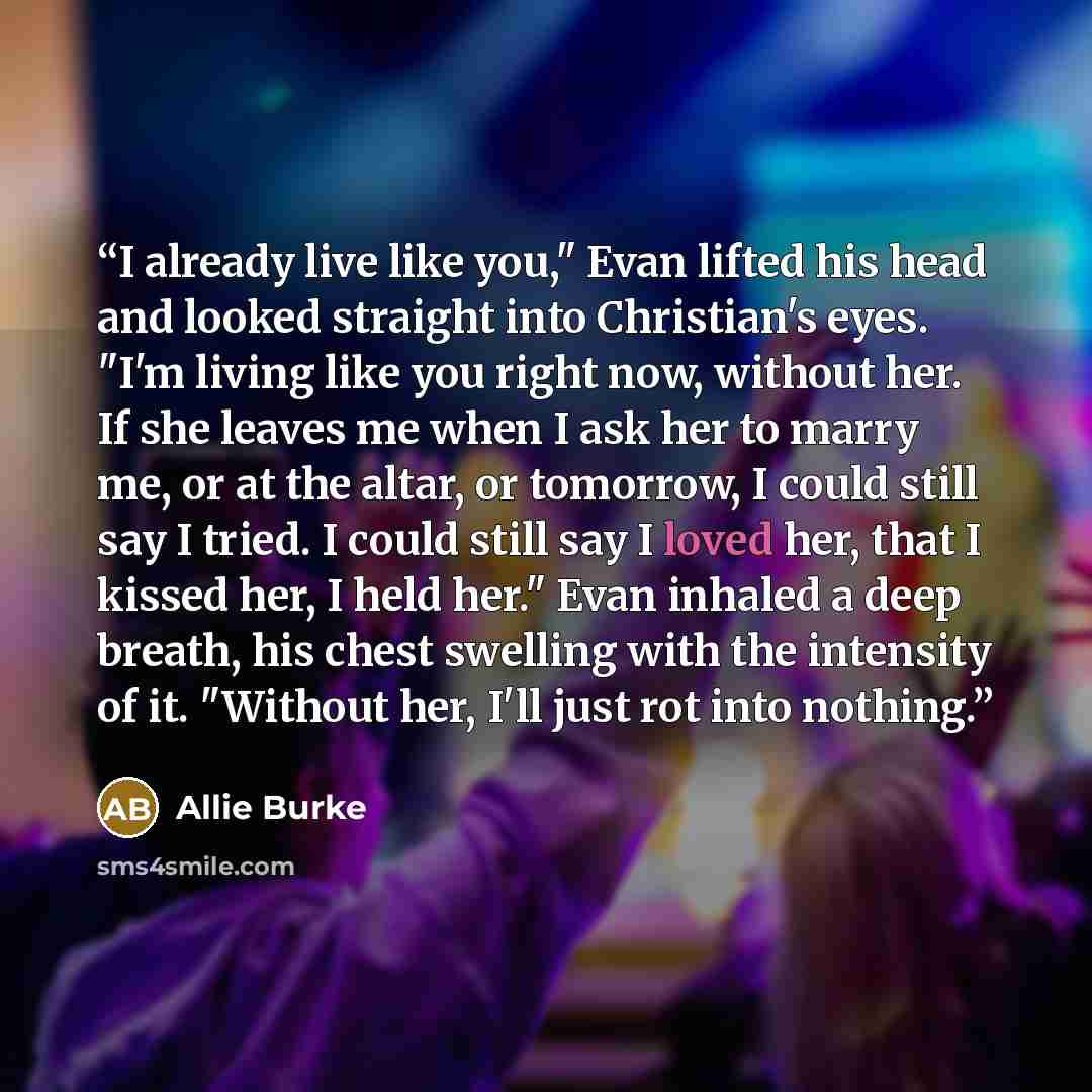 “I already live like you," Evan lifted his head and looked straight into Christian's eyes. "I'm living like you right now, without her. If she leaves me when I ask her to marry me, or at the altar, or tomorrow, I could still say I tried. I could still say I loved her, that I kissed her, I held…” quote by Allie Burke