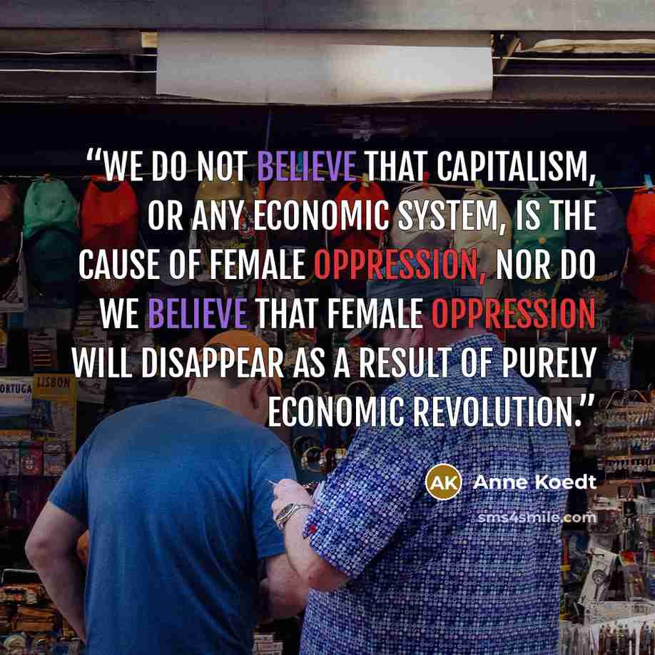 “We do not believe that capitalism, or any economic system, is the cause of female oppression, nor do we believe that female oppression will disappear as a result of purely economic revolution.” quote by Anne Koedt