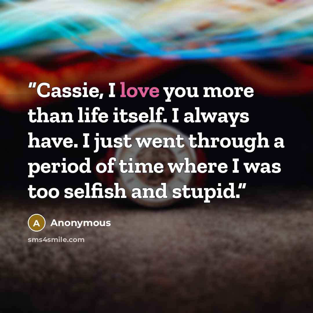 “Cassie, I love you more than life itself. I always have. I just went through a period of time where I was too selfish and stupid.” quote by Anonymous