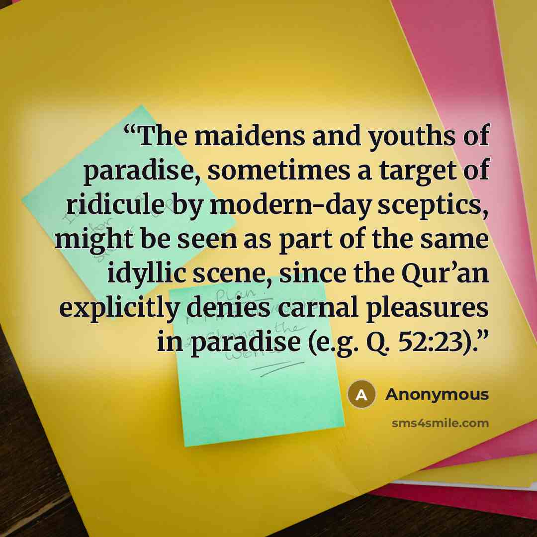 “The maidens and youths of paradise, sometimes a target of ridicule by modern-day sceptics, might be seen as part of the same idyllic scene, since the Qur’an explicitly denies carnal pleasures in paradise (e.g. Q. 52:23).” quote by Anonymous