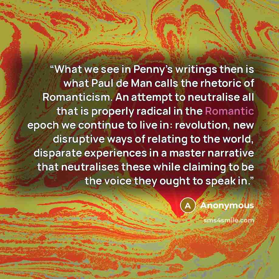 “What we see in Penny’s writings then is what Paul de Man calls the rhetoric of Romanticism. An attempt to neutralise all that is properly radical in the Romantic epoch we continue to live in: revolution, new disruptive ways of relating to the world, disparate experiences in a master narrative that…” quote by Anonymous
