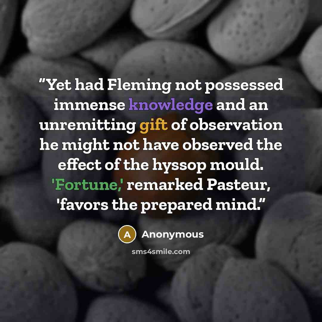 “Yet had Fleming not possessed immense knowledge and an unremitting gift of observation he might not have observed the effect of the hyssop mould. 'Fortune,' remarked Pasteur, 'favors the prepared mind.” quote by Anonymous