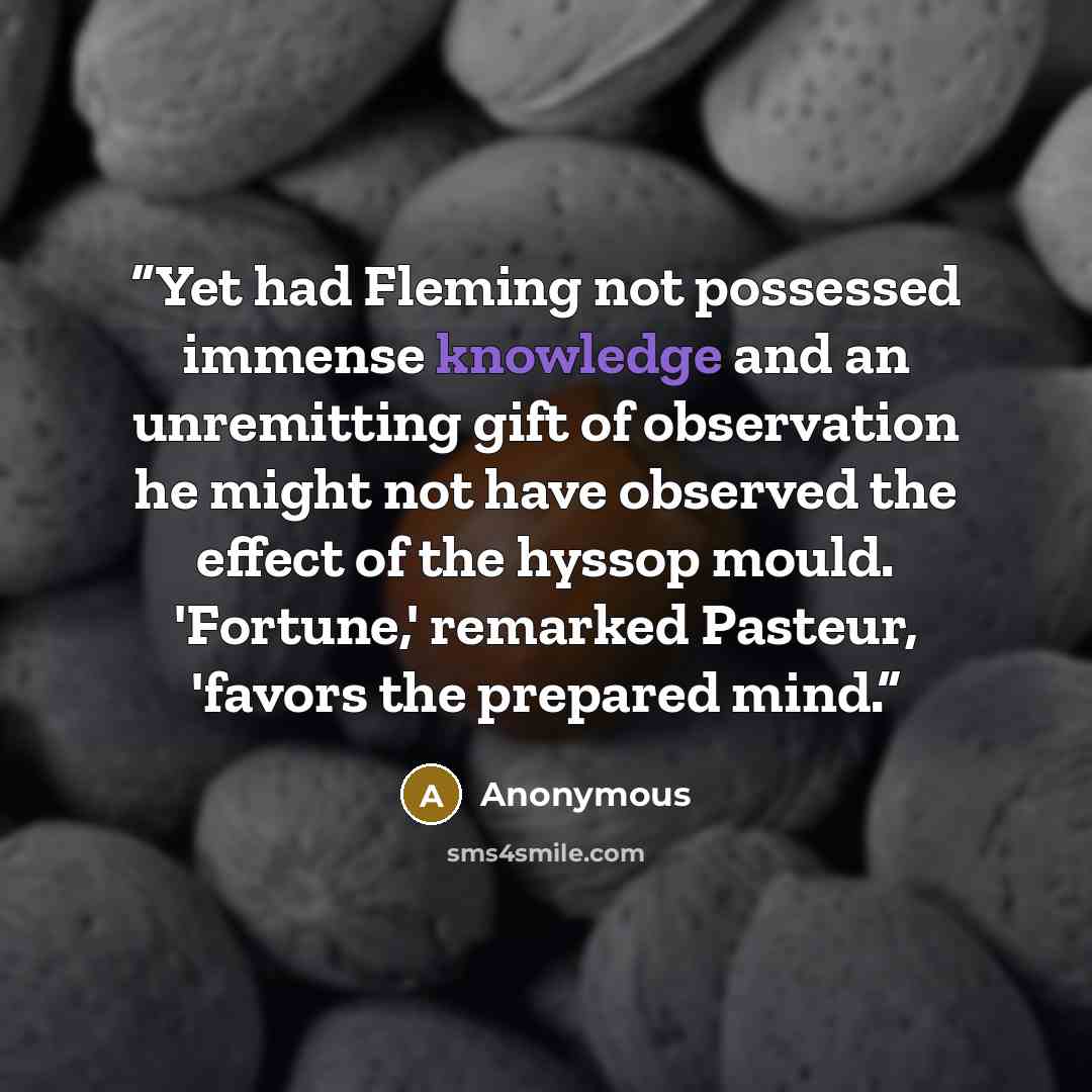 “Yet had Fleming not possessed immense knowledge and an unremitting gift of observation he might not have observed the effect of the hyssop mould. 'Fortune,' remarked Pasteur, 'favors the prepared mind.” quote by Anonymous