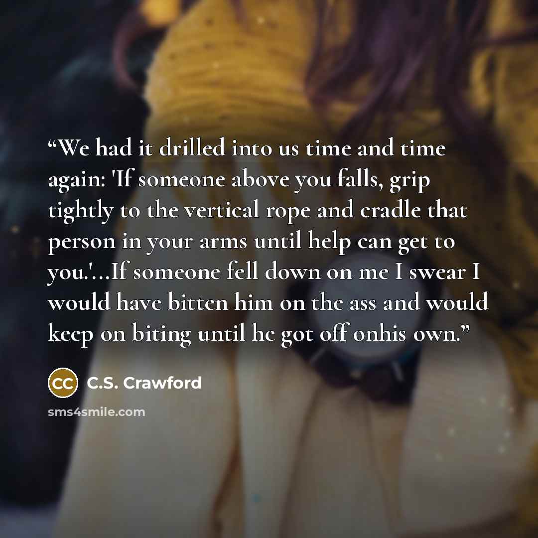 “We had it drilled into us time and time again: 'If someone above you falls, grip tightly to the vertical rope and cradle that person in your arms until help can get to you.'...If someone fell down on me I swear I would have bitten him on the ass and would keep on biting until he got off onhis own.” quote by C.S. Crawford