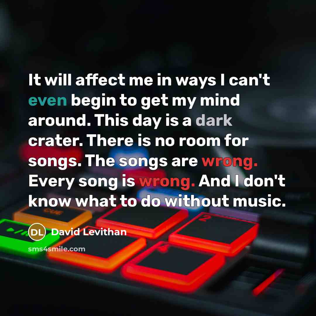 “It will affect me in ways I can't even begin to get my mind around. This day is a dark crater. There is no room for songs. The songs are wrong. Every song is wrong. And I don't know what to do without music.” quote by David Levithan