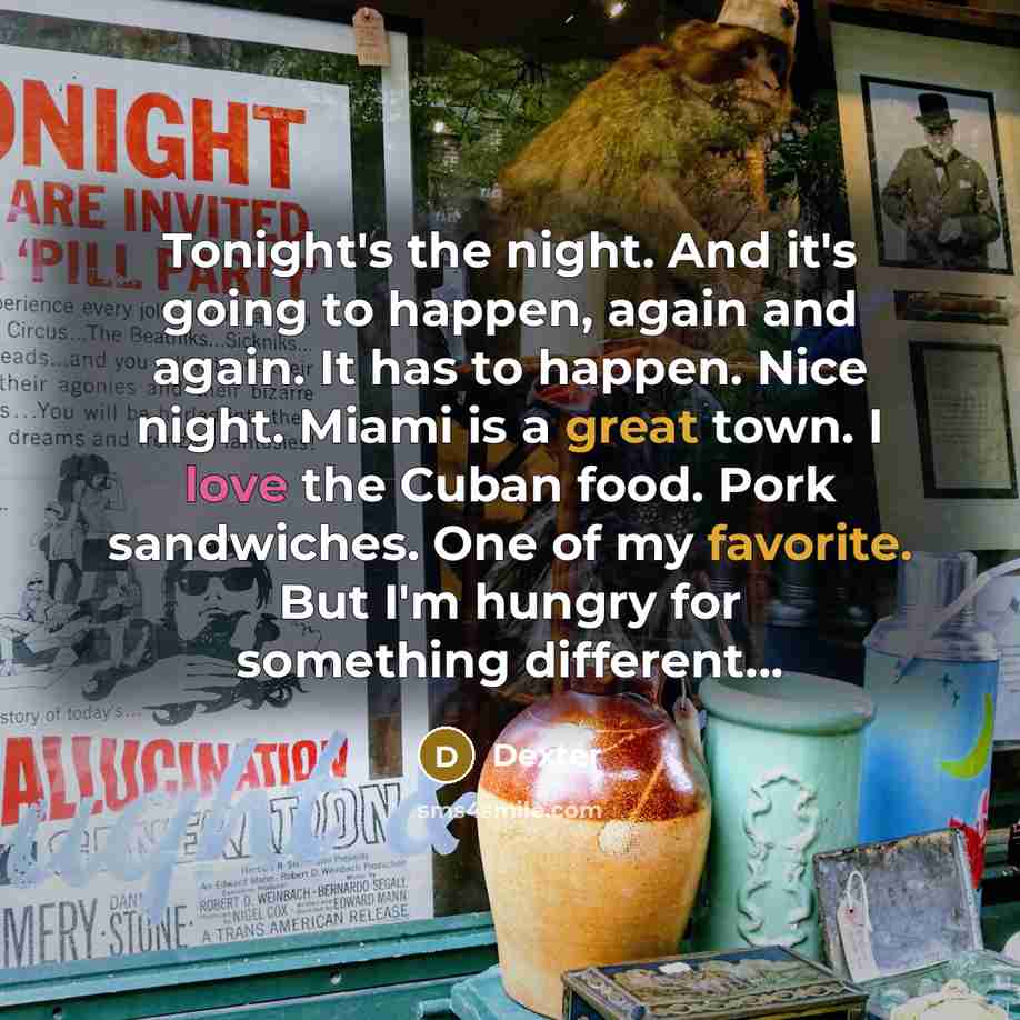 “Tonight's the night. And it's going to happen, again and again. It has to happen. Nice night. Miami is a great town. I love the Cuban food. Pork sandwiches. One of my favorite. But I'm hungry for something different…” quote by Dexter