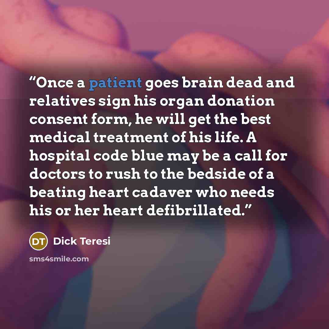 “Once a patient goes brain dead and relatives sign his organ donation consent form, he will get the best medical treatment of his life. A hospital code blue may be a call for doctors to rush to the bedside of a beating heart cadaver who needs his or her heart defibrillated.” quote by Dick Teresi