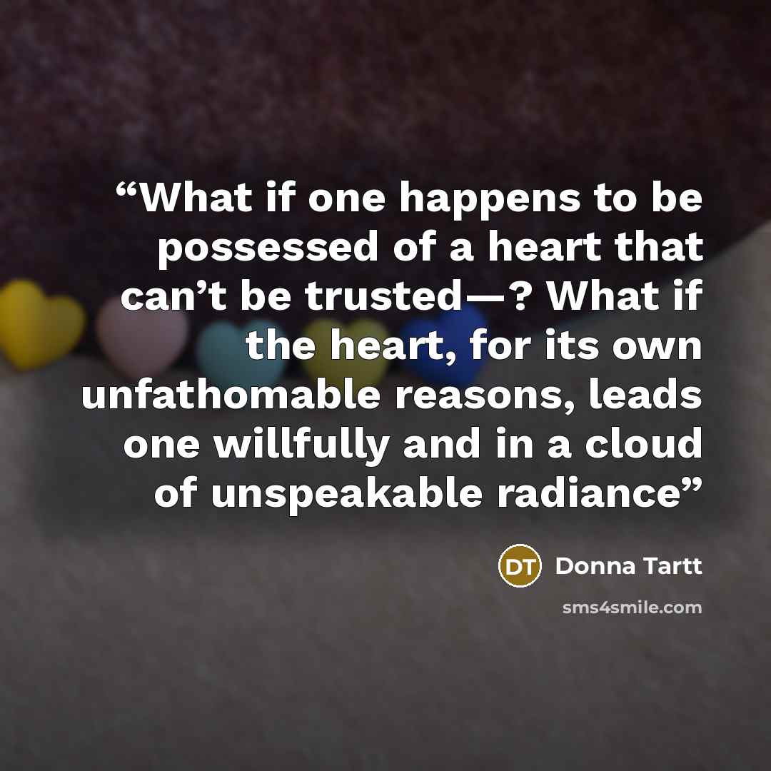 “What if one happens to be possessed of a heart that can’t be trusted—? What if the heart, for its own unfathomable reasons, leads one willfully and in a cloud of unspeakable radiance” quote by Donna Tartt