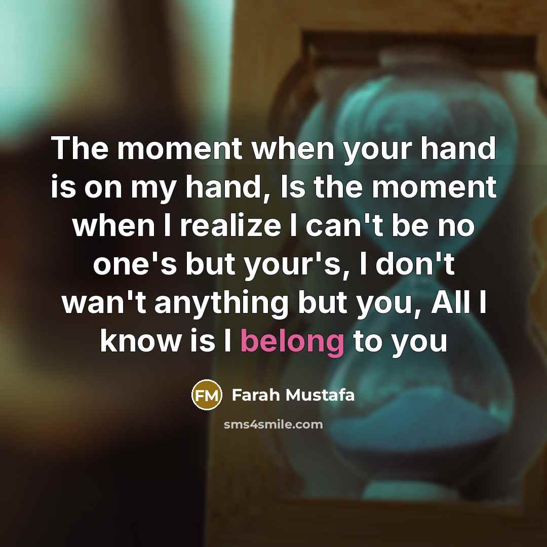 “The moment when your hand is on my hand, Is the moment when I realize I can't be no one's but your's, I don't wan't anything but you, All I know is I belong to you” quote by Farah Mustafa