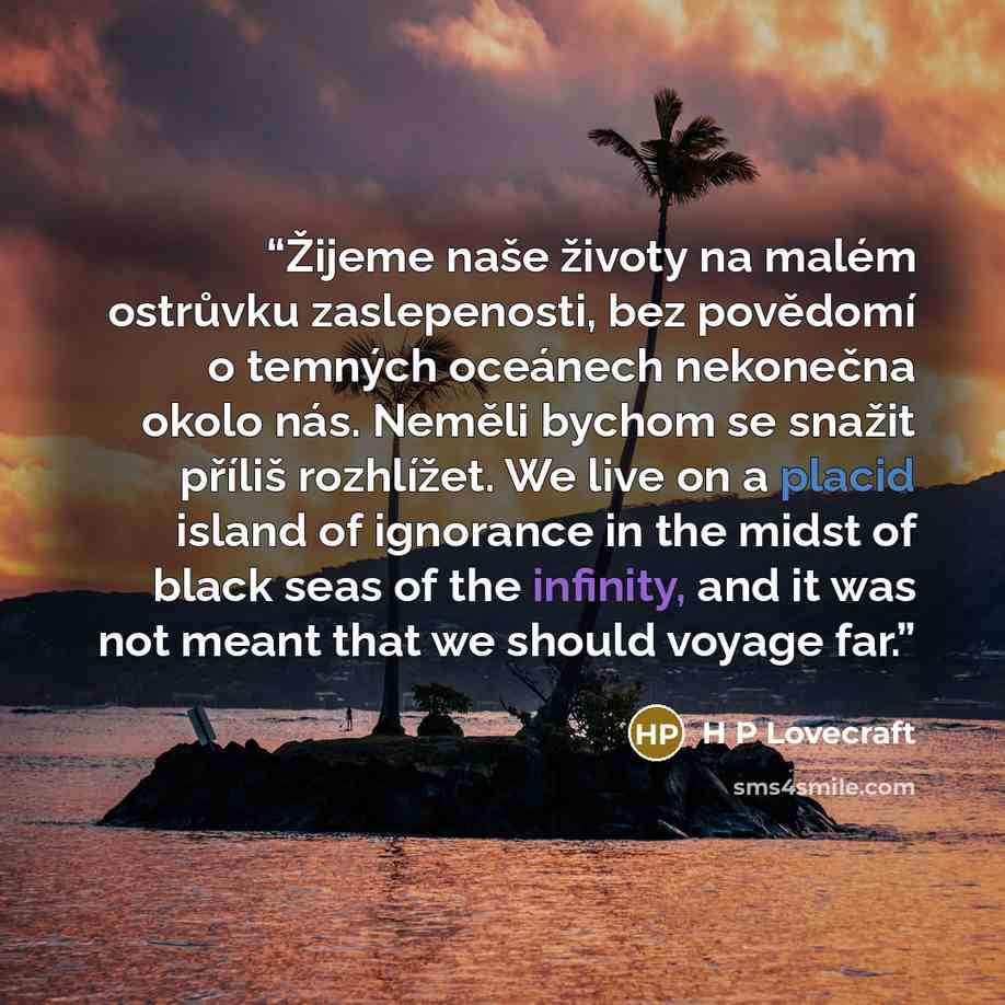 “Žijeme naše životy na malém ostrůvku zaslepenosti, bez povědomí o temných oceánech nekonečna okolo nás. Neměli bychom se snažit příliš rozhlížet. We live on a placid island of ignorance in the midst of black seas of the infinity, and it was not meant that we should voyage far.” quote by H P Lovecraft