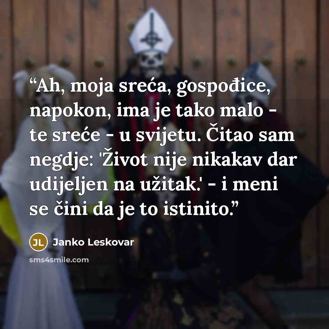 “Ah, moja sreća, gospođice, napokon, ima je tako malo - te sreće - u svijetu. Čitao sam negdje: 'Život nije nikakav dar udijeljen na užitak.' - i meni se čini da je to istinito.” quote by Janko Leskovar