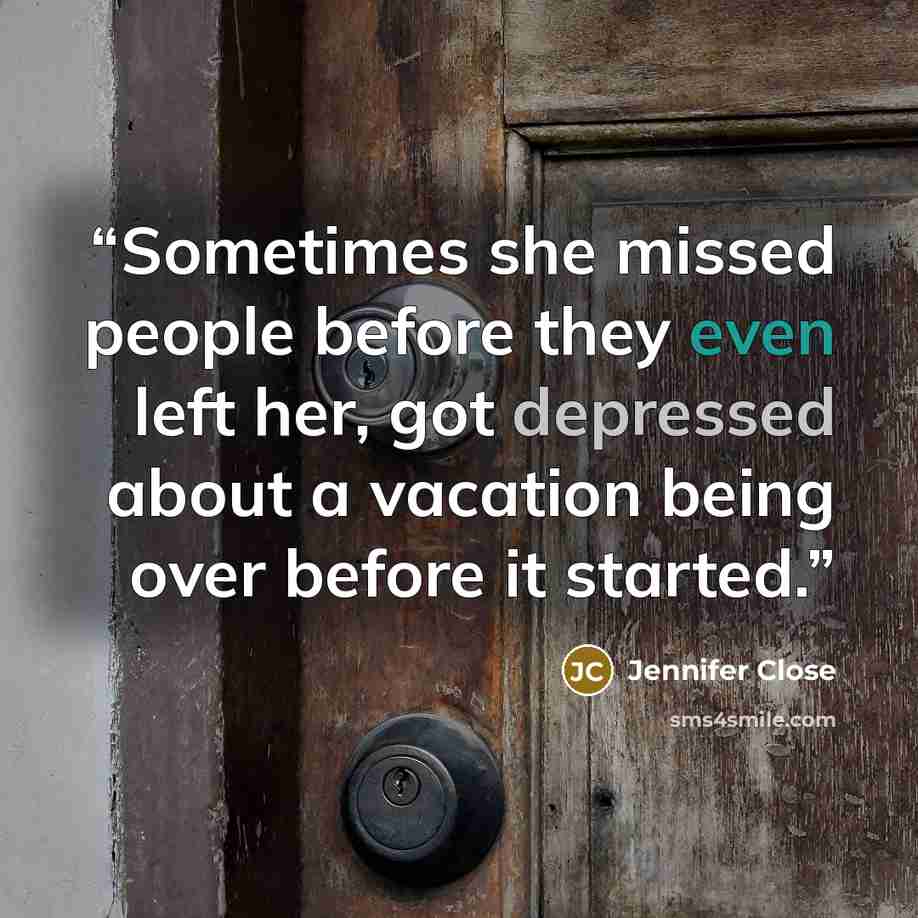 “Sometimes she missed people before they even left her, got depressed about a vacation being over before it started.” quote by Jennifer Close