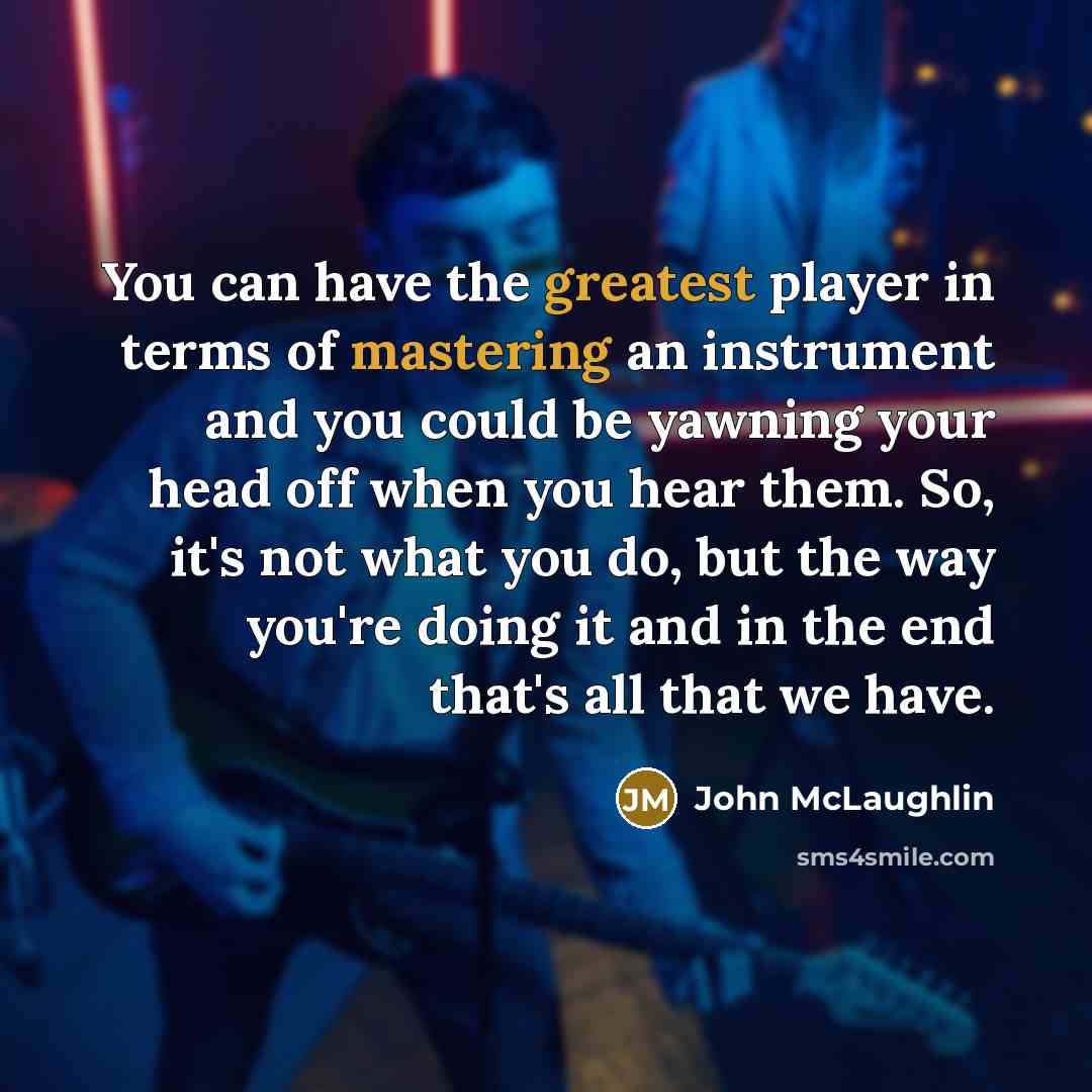 “You can have the greatest player in terms of mastering an instrument and you could be yawning your head off when you hear them. So, it's not what you do, but the way you're doing it and in the end that's all that we have.” quote by John McLaughlin