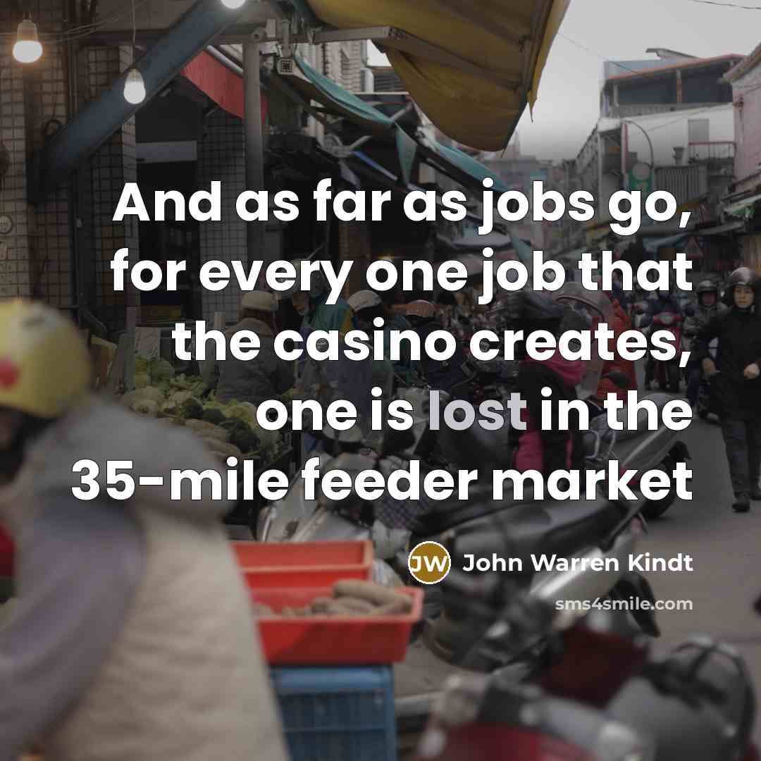 “And as far as jobs go, for every one job that the casino creates, one is lost in the 35-mile feeder market” quote by John Warren Kindt