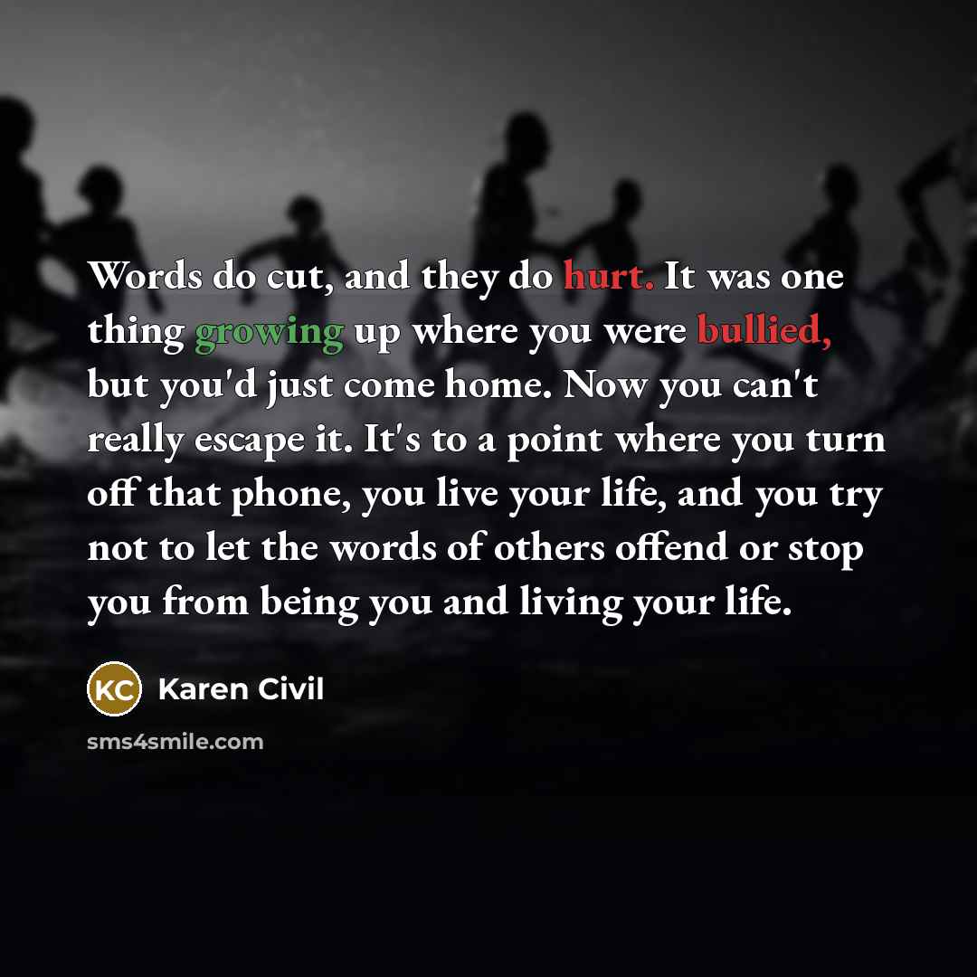 “Words do cut, and they do hurt. It was one thing growing up where you were bullied, but you'd just come home. Now you can't really escape it. It's to a point where you turn off that phone, you live your life, and you try not to let the words of others offend or stop you from being you and living…” quote by Karen Civil