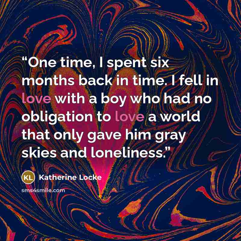 “One time, I spent six months back in time. I fell in love with a boy who had no obligation to love a world that only gave him gray skies and loneliness.” quote by Katherine Locke