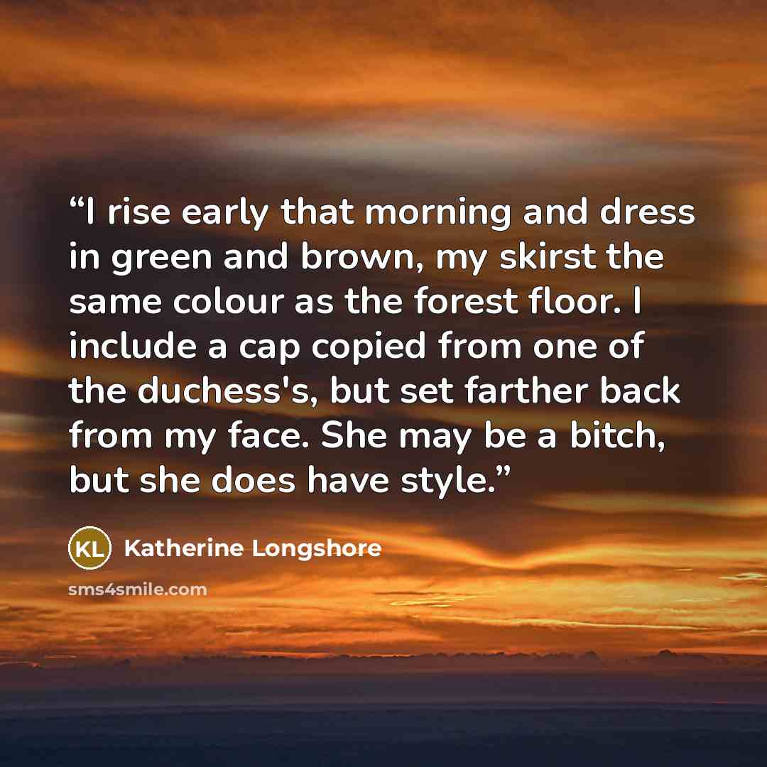 “I rise early that morning and dress in green and brown, my skirst the same colour as the forest floor. I include a cap copied from one of the duchess's, but set farther back from my face. She may be a bitch, but she does have style.” quote by Katherine Longshore