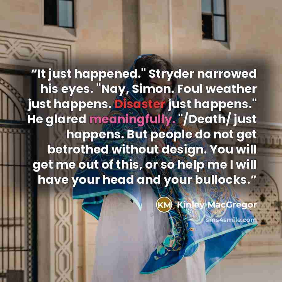 “It just happened." Stryder narrowed his eyes. "Nay, Simon. Foul weather just happens. Disaster just happens." He glared meaningfully. "/Death/ just happens. But people do not get betrothed without design. You will get me out of this, or so help me I will have your head and your bullocks.” quote by Kinley MacGregor