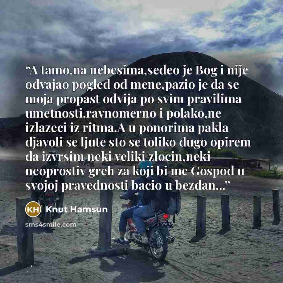 “A tamo,na nebesima,sedeo je Bog i nije odvajao pogled od mene,pazio je da se moja propast odvija po svim pravilima umetnosti,ravnomerno i polako,ne izlazeci iz ritma.A u ponorima pakla djavoli se ljute sto se toliko dugo opirem da izvrsim neki veliki zlocin,neki neoprostiv greh za koji bi me…” quote by Knut Hamsun