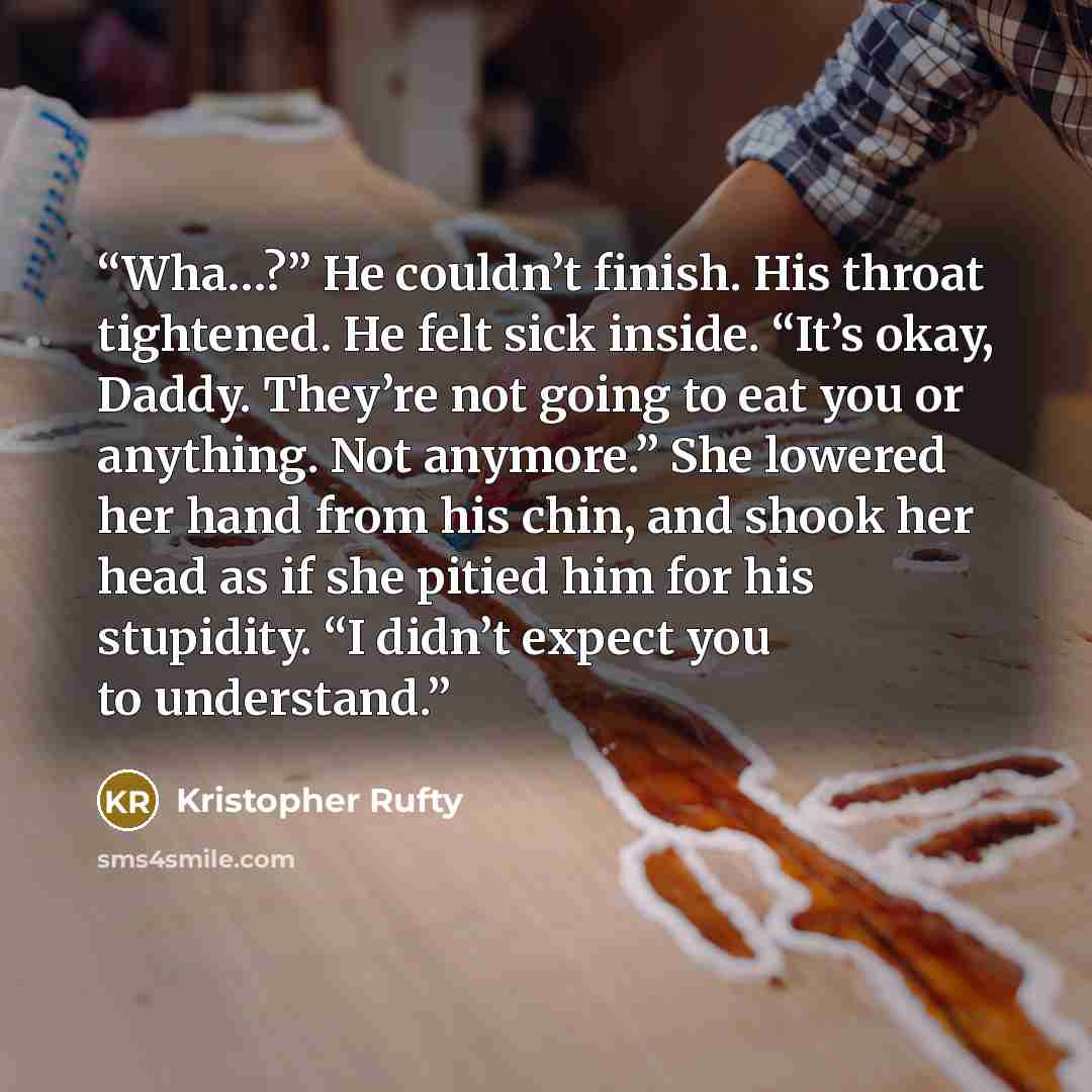 “Wha…?” He couldn’t finish. His throat tightened. He felt sick inside. “It’s okay, Daddy. They’re not going to eat you or anything. Not anymore.” She lowered her hand from his chin, and shook her head as if she pitied him for his stupidity. “I didn’t expect you to understand.” quote by Kristopher Rufty