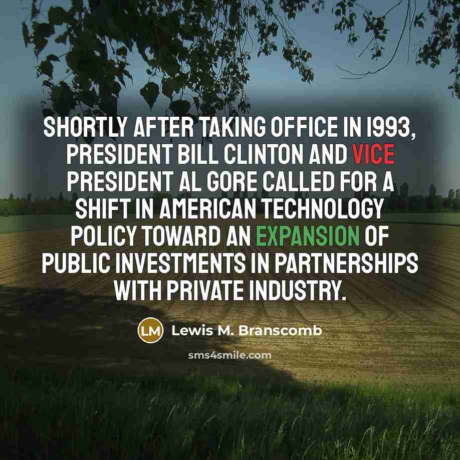 “Shortly after taking office in 1993, President Bill Clinton and Vice President Al Gore called for a shift in American technology policy toward an expansion of public investments in partnerships with private industry.” quote by Lewis M. Branscomb