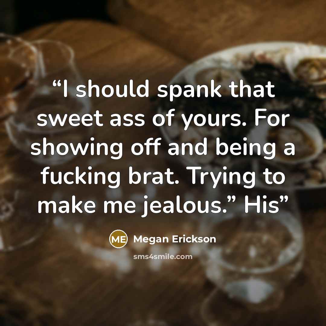“I should spank that sweet ass of yours. For showing off and being a fucking brat. Trying to make me jealous.” His” quote by Megan Erickson