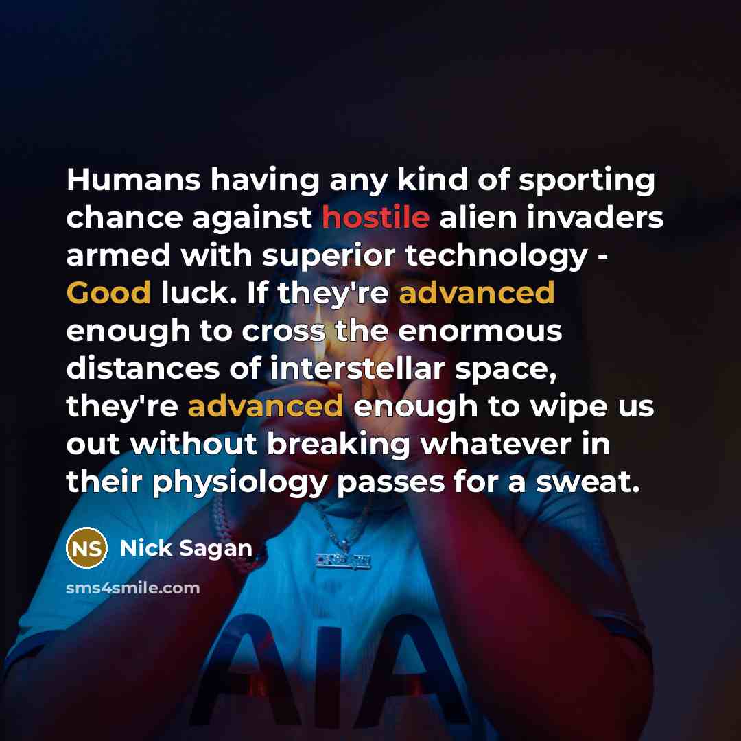 “Humans having any kind of sporting chance against hostile alien invaders armed with superior technology - Good luck. If they're advanced enough to cross the enormous distances of interstellar space, they're advanced enough to wipe us out without breaking whatever in their physiology passes for a…” quote by Nick Sagan