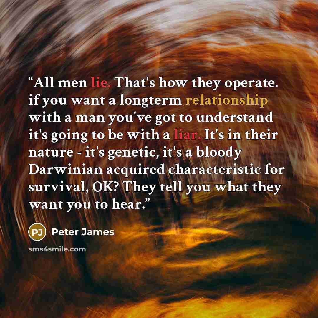 “All men lie. That's how they operate. if you want a longterm relationship with a man you've got to understand it's going to be with a liar. It's in their nature - it's genetic, it's a bloody Darwinian acquired characteristic for survival, OK? They tell you what they want you to hear.” quote by Peter James