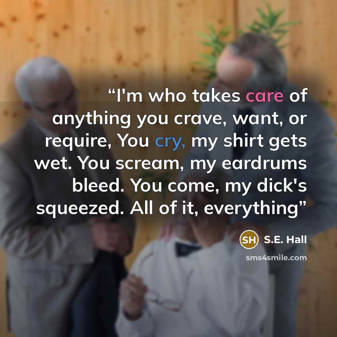 “I'm who takes care of anything you crave, want, or require, You cry, my shirt gets wet. You scream, my eardrums bleed. You come, my dick's squeezed. All of it, everything” quote by S.E. Hall