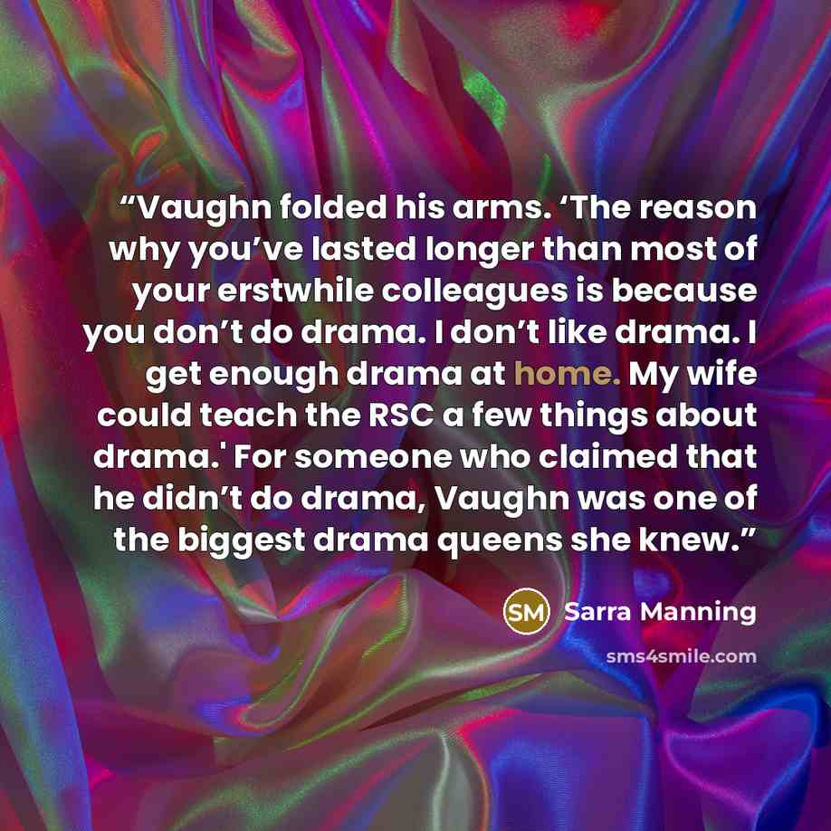 “Vaughn folded his arms. ‘The reason why you’ve lasted longer than most of your erstwhile colleagues is because you don’t do drama. I don’t like drama. I get enough drama at home. My wife could teach the RSC a few things about drama.' For someone who claimed that he didn’t do drama, Vaughn was one…” quote by Sarra Manning