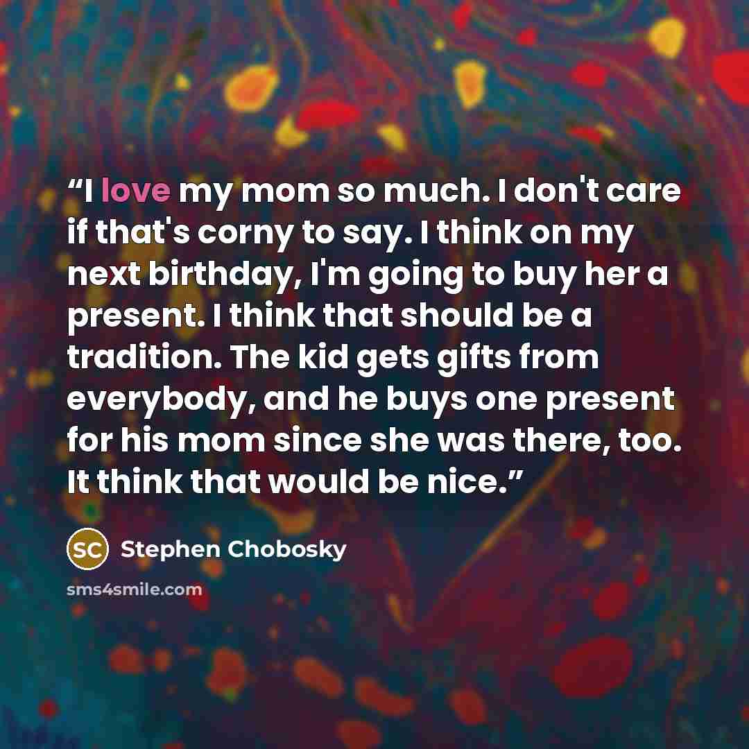 “I love my mom so much. I don't care if that's corny to say. I think on my next birthday, I'm going to buy her a present. I think that should be a tradition. The kid gets gifts from everybody, and he buys one present for his mom since she was there, too. It think that would be nice.” quote by Stephen Chobosky