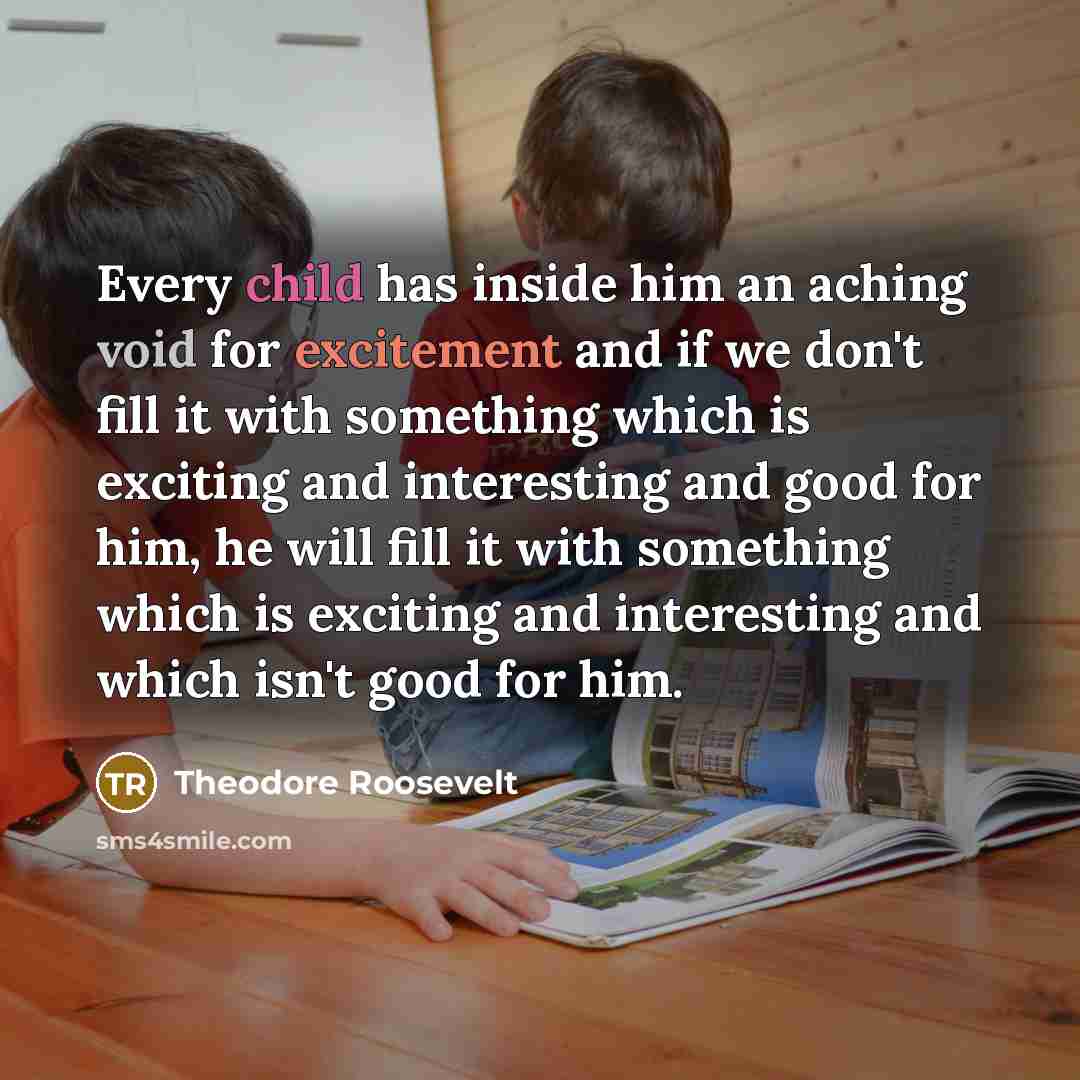 “Every child has inside him an aching void for excitement and if we don't fill it with something which is exciting and interesting and good for him, he will fill it with something which is exciting and interesting and which isn't good for him.” quote by Theodore Roosevelt