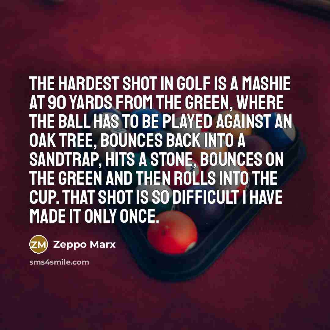 “The hardest shot in golf is a mashie at 90 yards from the green, where the ball has to be played against an oak tree, bounces back into a sandtrap, hits a stone, bounces on the green and then rolls into the cup. That shot is so difficult I have made it only once.” quote by Zeppo Marx
