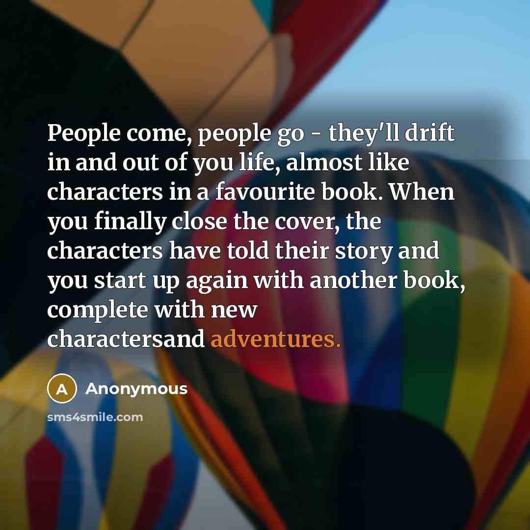 “People come, people go - they'll drift in and out of you life, almost like characters in a favourite book. When you finally close the cover, the characters have told their story and you start up again with another book, complete with new charactersand adventures.” quote by Anonymous