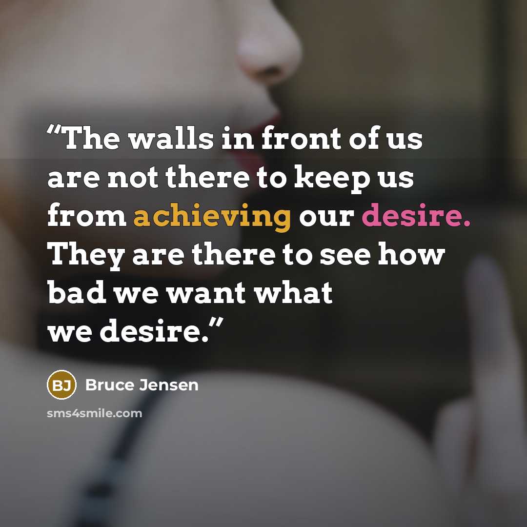 “The walls in front of us are not there to keep us from achieving our desire. They are there to see how bad we want what we desire.” quote by Bruce Jensen
