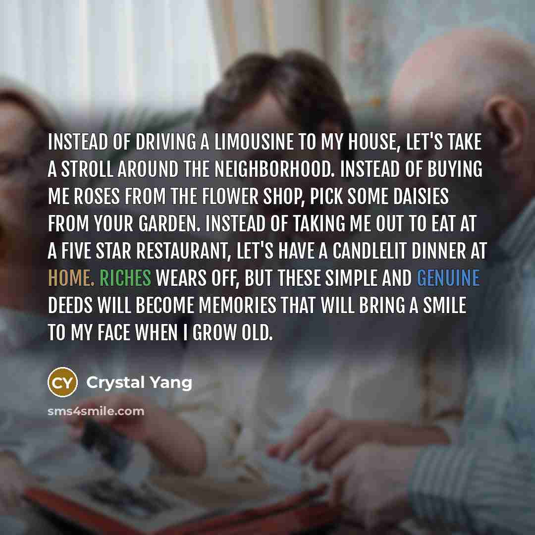 “Instead of driving a limousine to my house, let's take a stroll around the neighborhood. Instead of buying me roses from the flower shop, pick some daisies from your garden. Instead of taking me out to eat at a five star restaurant, let's have a candlelit dinner at home. Riches wears off, but…” quote by Crystal Yang