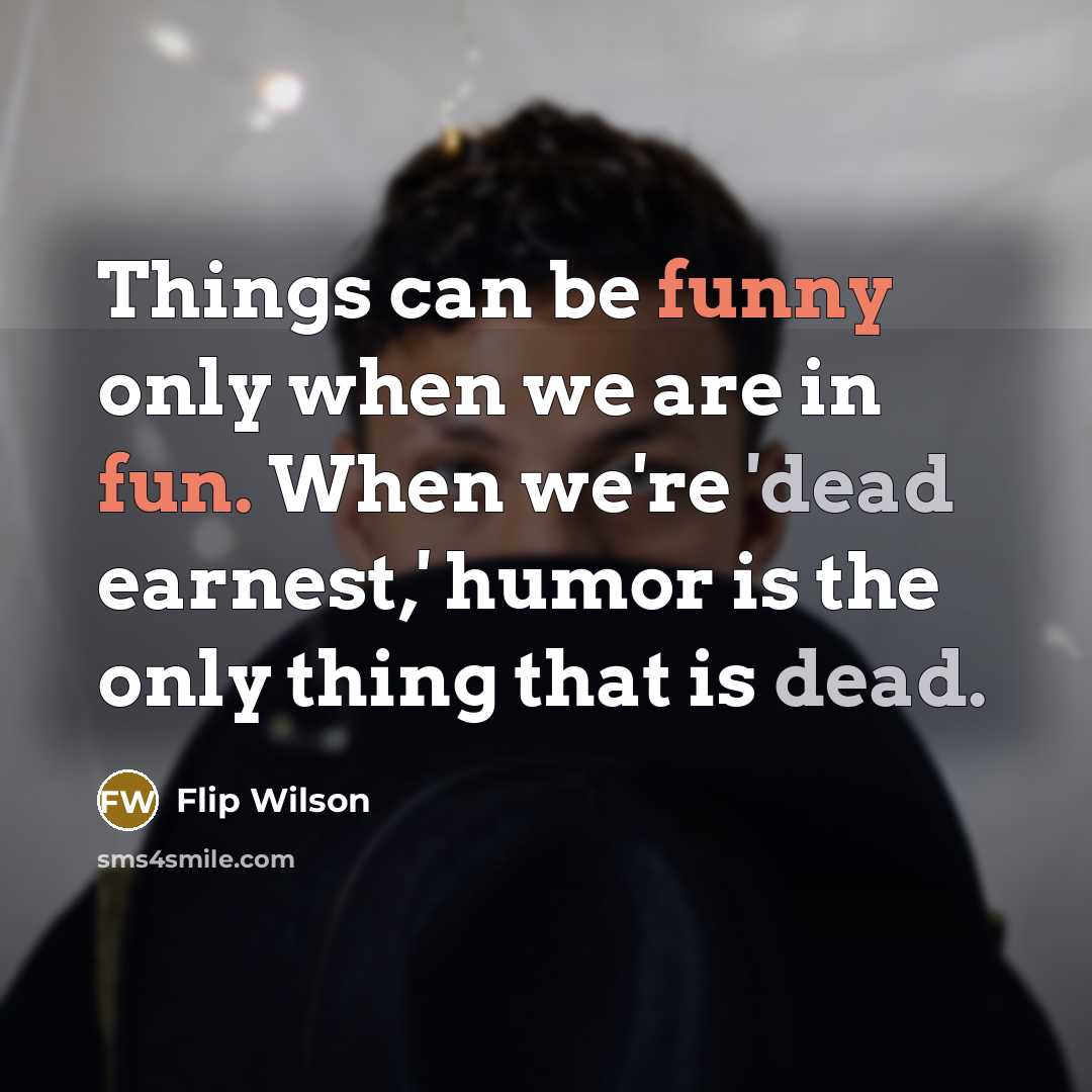 “Things can be funny only when we are in fun. When we're 'dead earnest,' humor is the only thing that is dead.” quote by Flip Wilson