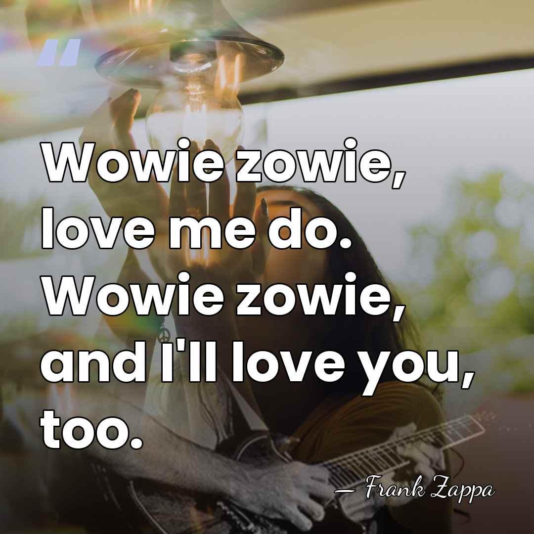 Wowie zowie, love me do. Wowie zowie, and I'll love you, too. - Frank Zappa