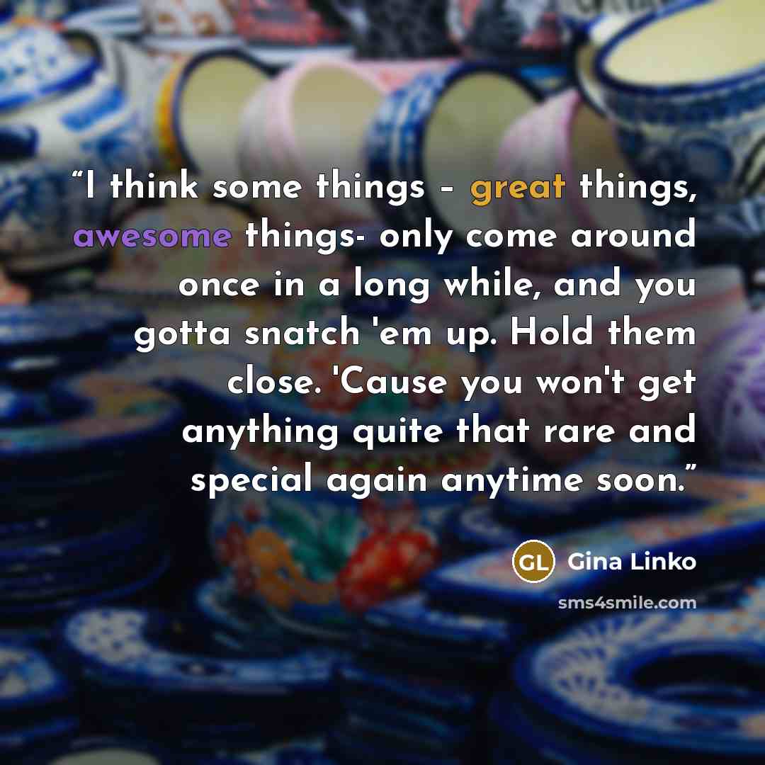 “I think some things – great things, awesome things- only come around once in a long while, and you gotta snatch 'em up. Hold them close. 'Cause you won't get anything quite that rare and special again anytime soon.” quote by Gina Linko
