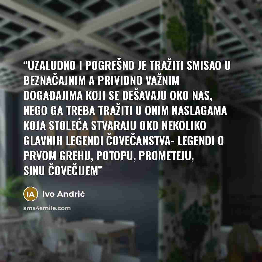 “Uzaludno i pogrešno je tražiti smisao u beznačajnim a prividno važnim događajima koji se dešavaju oko nas, nego ga treba tražiti u onim naslagama koja stoleća stvaraju oko nekoliko glavnih legendi čovečanstva- legendi o prvom grehu, potopu, Prometeju, Sinu čovečijem” quote by Ivo Andrić