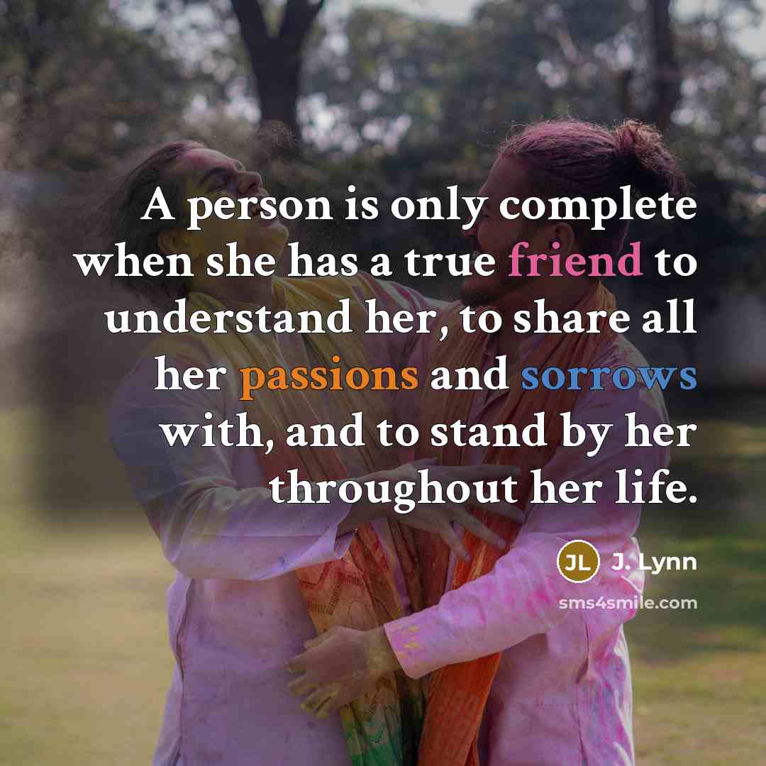 “A person is only complete when she has a true friend to understand her, to share all her passions and sorrows with, and to stand by her throughout her life.” quote by J. Lynn