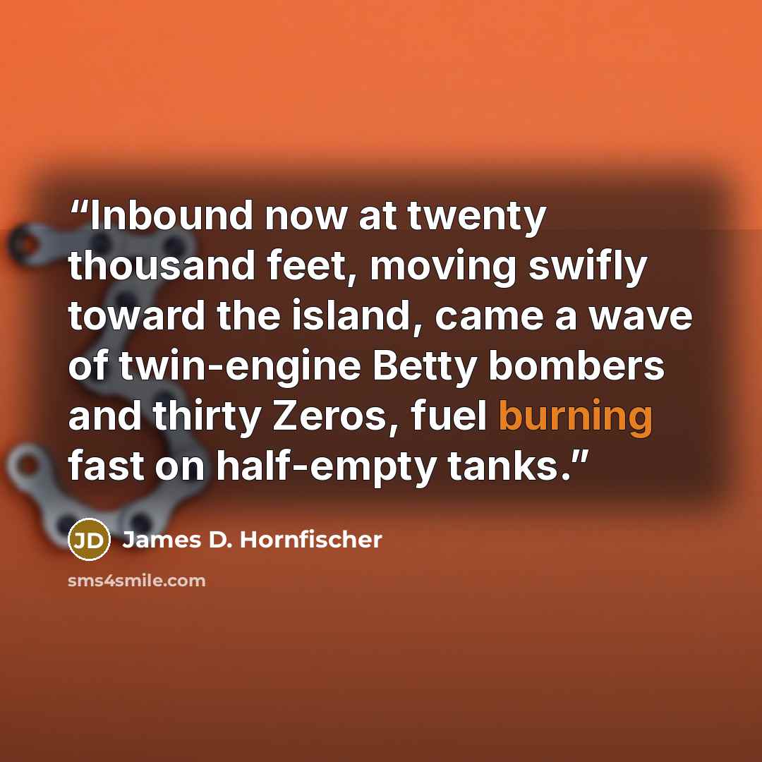“Inbound now at twenty thousand feet, moving swifly toward the island, came a wave of twin-engine Betty bombers and thirty Zeros, fuel burning fast on half-empty tanks.” quote by James D. Hornfischer