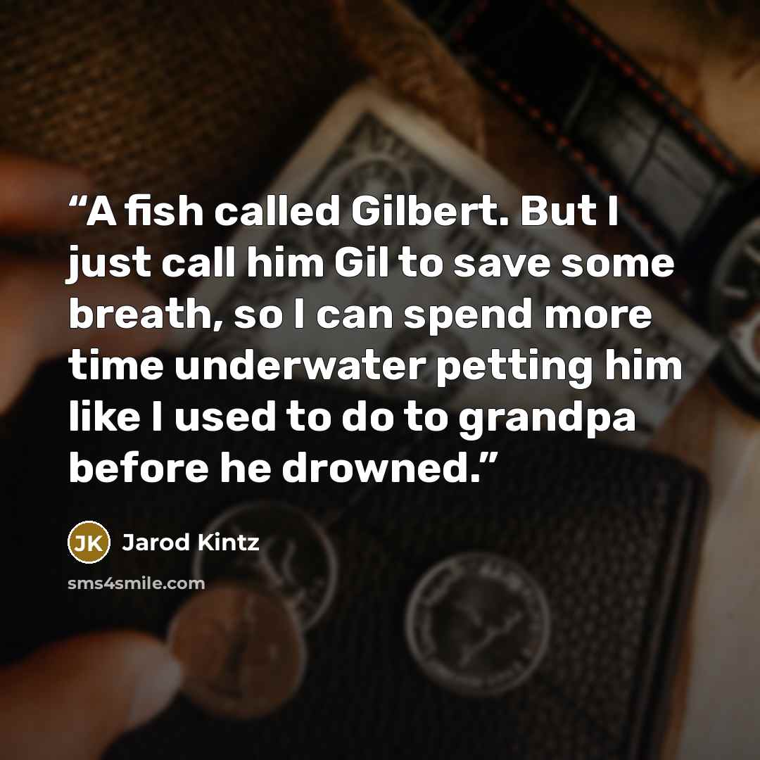 “A fish called Gilbert. But I just call him Gil to save some breath, so I can spend more time underwater petting him like I used to do to grandpa before he drowned.” quote by Jarod Kintz