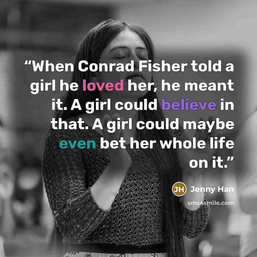 “When Conrad Fisher told a girl he loved her, he meant it. A girl could believe in that. A girl could maybe even bet her whole life on it.” quote by Jenny Han